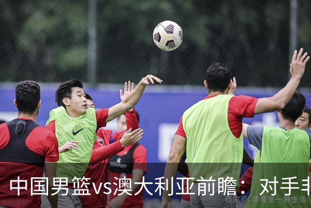 中国男篮vs澳大利亚前瞻：对手非最强阵，男篮磨合阵容是首要目标